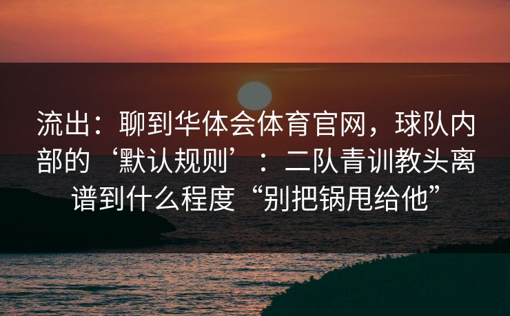 流出：聊到华体会体育官网，球队内部的‘默认规则’：二队青训教头离谱到什么程度“别把锅甩给他”
