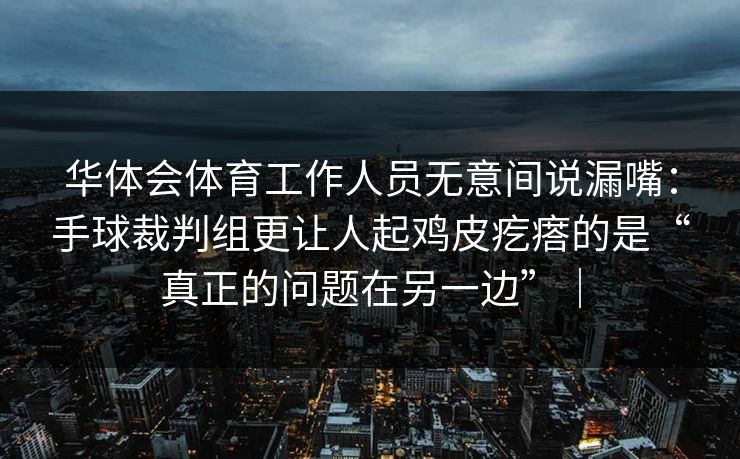 华体会体育工作人员无意间说漏嘴:手球裁判组更让人起鸡皮疙瘩的是“真正的问题在另一边”| 华体会体育工作人员无意间说漏嘴:手球裁判组更让人起鸡皮疙瘩的是“真正的问题在另一边”|