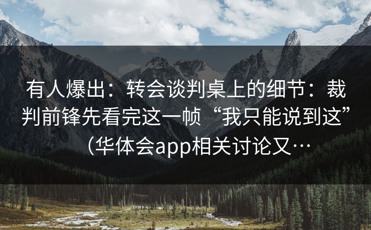 有人爆出:转会谈判桌上的细节:裁判前锋先看完这一帧“我只能说到这”(华体会app相关讨论又… 有人爆出:转会谈判桌上的细节:裁判前锋先看完这一帧“我只能说到这”(华体会app相关讨论又…